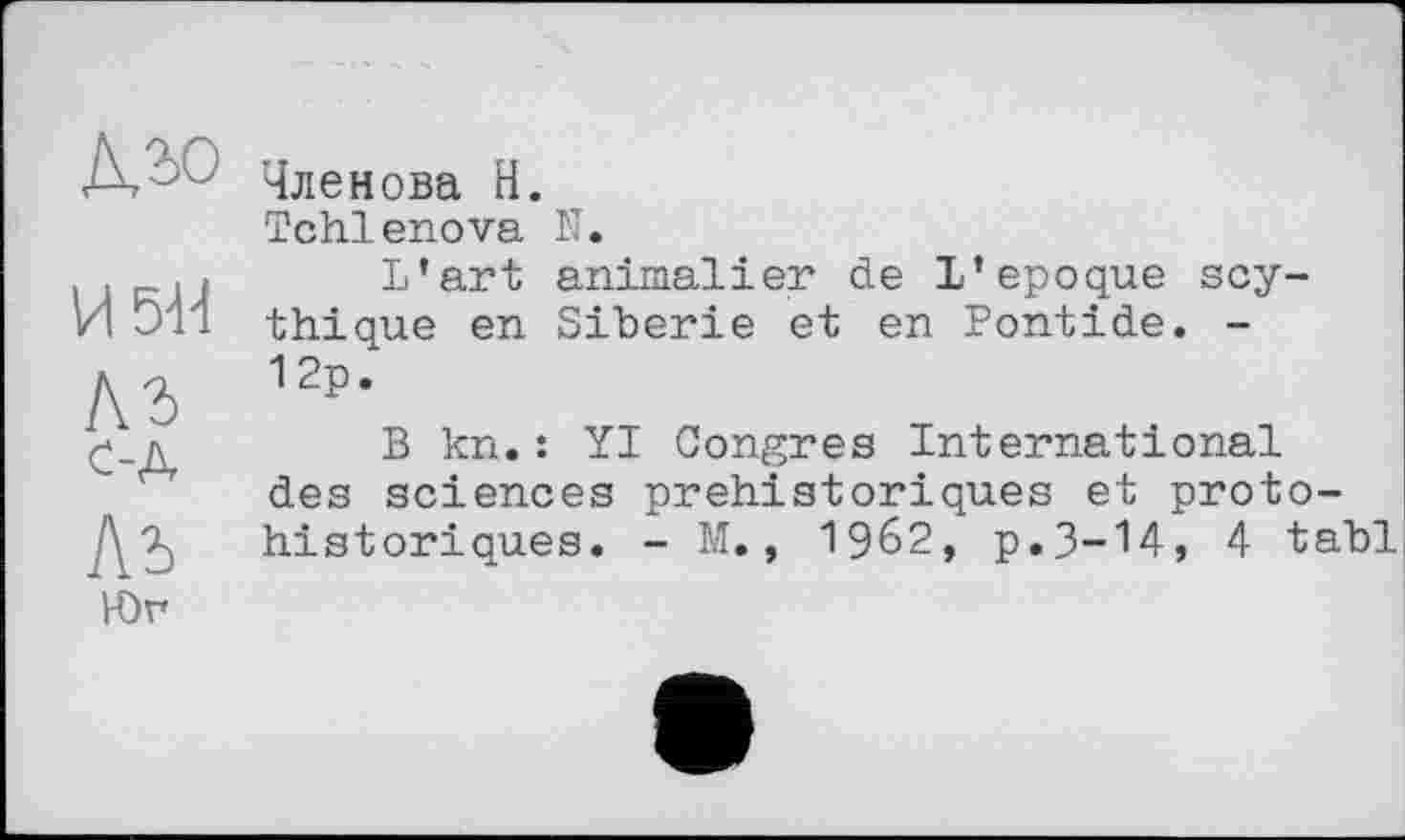 ﻿И5Н
Ль с-д
Ль
Юг
Членова Н.
Tchlenova N.
L’art animalier de L’epoque scy-thique en Sibérie et en Pontide. -12p.
B kn.: YI Congres International des sciences préhistoriques et protohistoriques. - M., 1962, p.3-14, 4 tabl